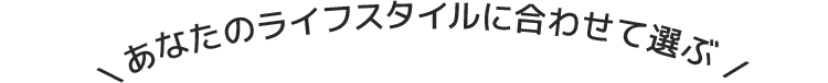 あなたのライフスタイルに合わせて選ぶ